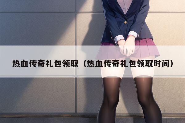 热血传奇礼包领取（热血传奇礼包领取时间）