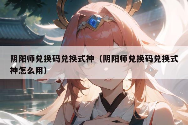 阴阳师兑换码兑换式神（阴阳师兑换码兑换式神怎么用）