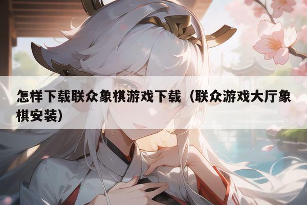 怎样下载联众象棋游戏下载（联众游戏大厅象棋安装）