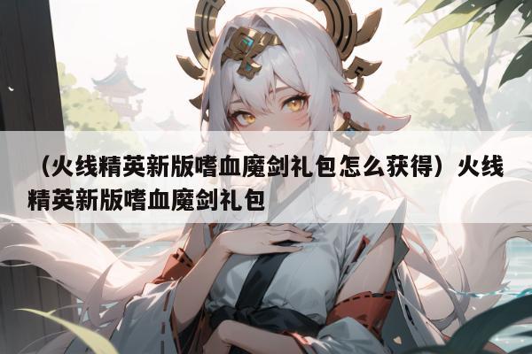 （火线精英新版嗜血魔剑礼包怎么获得）火线精英新版嗜血魔剑礼包