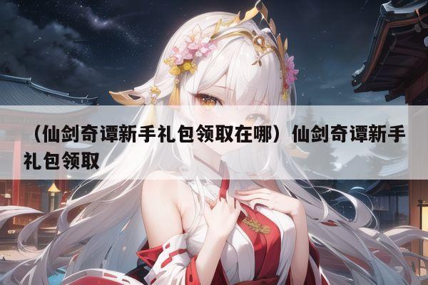 （仙剑奇谭新手礼包领取在哪）仙剑奇谭新手礼包领取