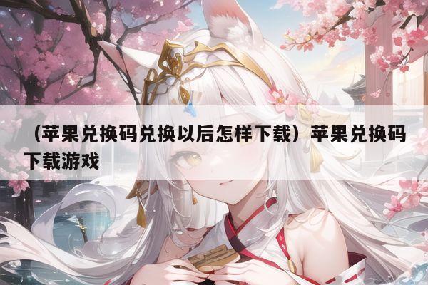 （苹果兑换码兑换以后怎样下载）苹果兑换码下载游戏