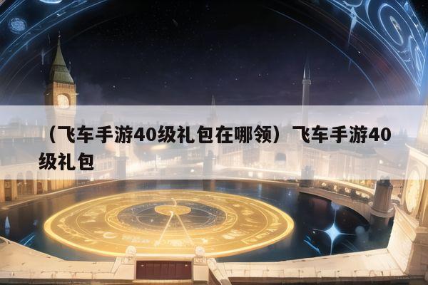 （飞车手游40级礼包在哪领）飞车手游40级礼包