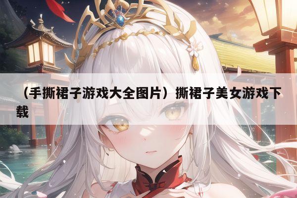 （手撕裙子游戏大全图片）撕裙子美女游戏下载