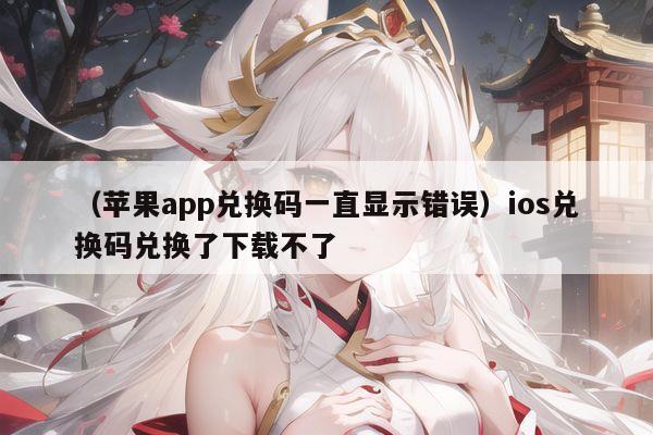 （苹果app兑换码一直显示错误）ios兑换码兑换了下载不了