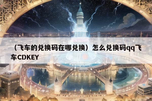 （飞车的兑换码在哪兑换）怎么兑换码qq飞车CDKEY