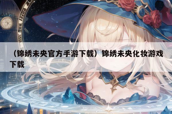 (锦绣未央官方手游下载)锦绣未央化妆游戏下载