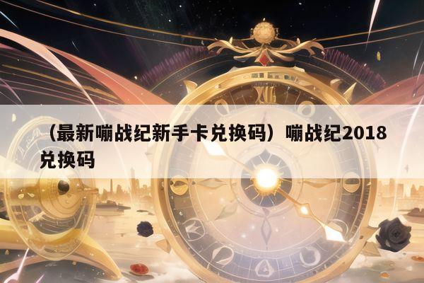 （最新嘣战纪新手卡兑换码）嘣战纪2018兑换码