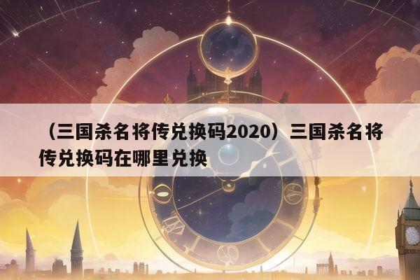 （三国杀名将传兑换码2020）三国杀名将传兑换码在哪里兑换