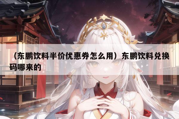 （东鹏饮料半价优惠券怎么用）东鹏饮料兑换码哪来的
