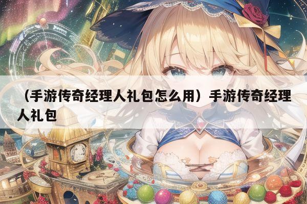 （手游传奇经理人礼包怎么用）手游传奇经理人礼包