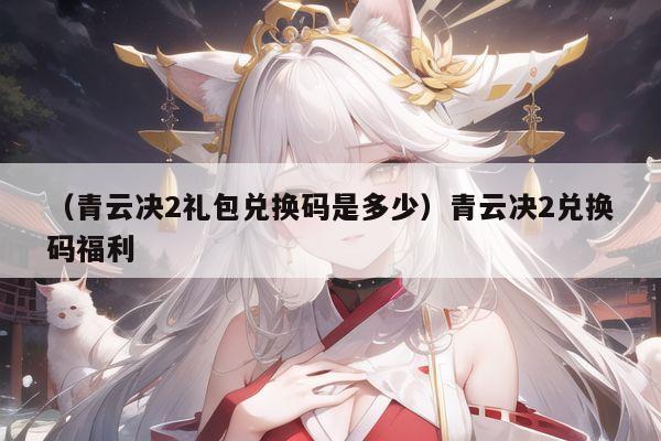 （青云决2礼包兑换码是多少）青云决2兑换码福利