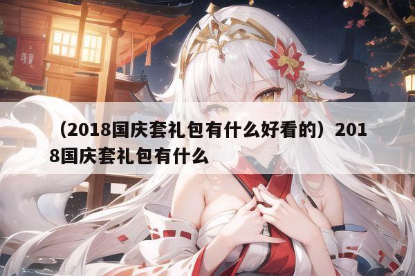 （2018国庆套礼包有什么好看的）2018国庆套礼包有什么