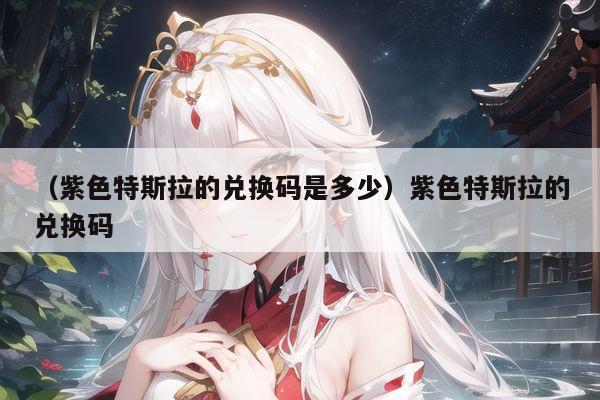 （紫色特斯拉的兑换码是多少）紫色特斯拉的兑换码
