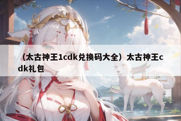 （太古神王1cdk兑换码大全）太古神王cdk礼包