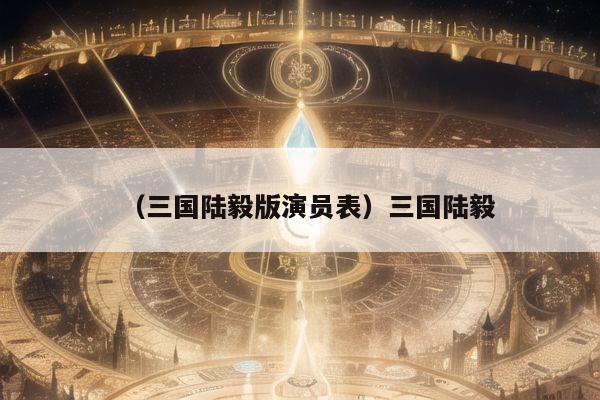 （三国陆毅版演员表）三国陆毅