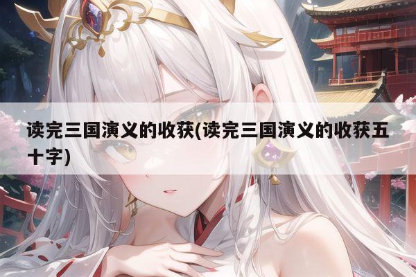 读完三国演义的收获(读完三国演义的收获五十字)