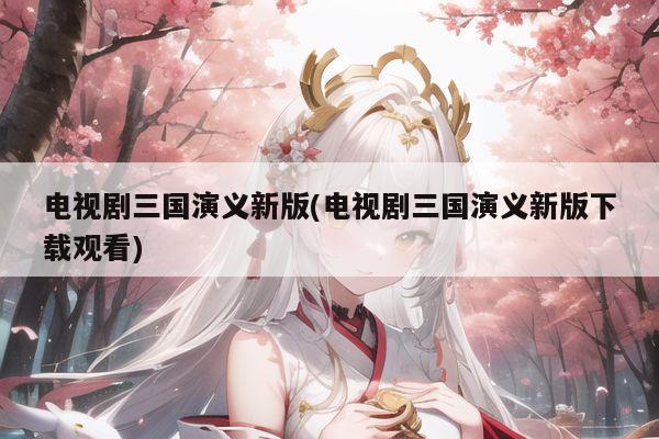 电视剧三国演义新版(电视剧三国演义新版下载观看)