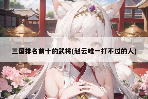 三国排名前十的武将(赵云唯一打不过的人)