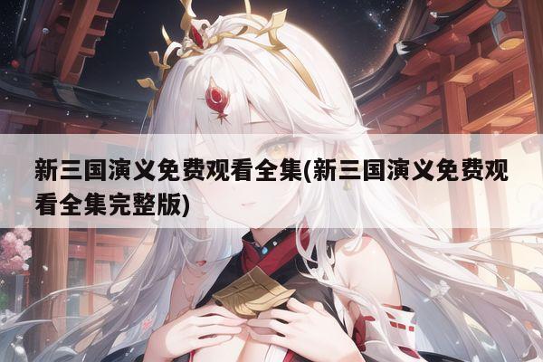 新三国演义免费观看全集(新三国演义免费观看全集完整版)