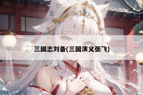三国志刘备(三国演义张飞)