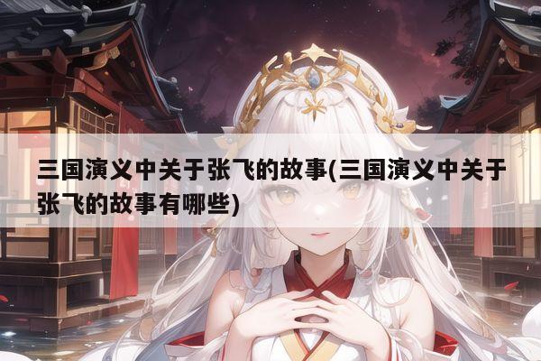 三国演义中关于张飞的故事(三国演义中关于张飞的故事有哪些)