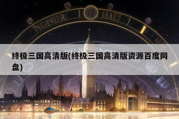 终极三国高清版(终极三国高清版资源百度网盘)