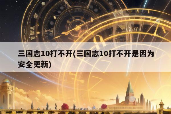 三国志10打不开(三国志10打不开是因为安全更新)