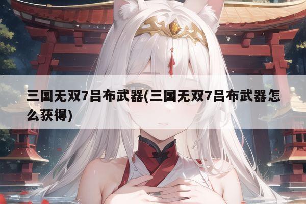 三国无双7吕布武器(三国无双7吕布武器怎么获得)
