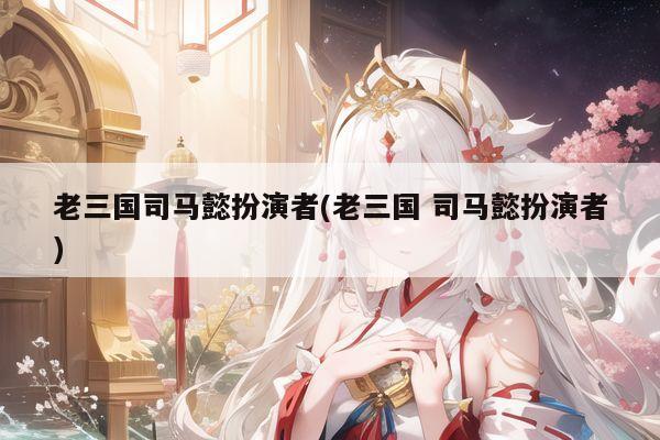 老三国司马懿扮演者(老三国 司马懿扮演者)
