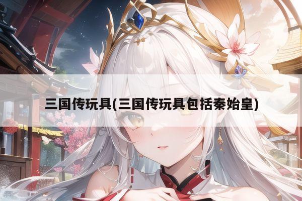 三国传玩具(三国传玩具包括秦始皇)